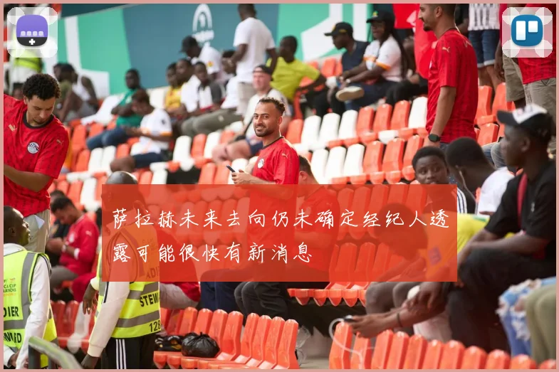 萨拉赫未来去向仍未确定经纪人透露可能很快有新消息