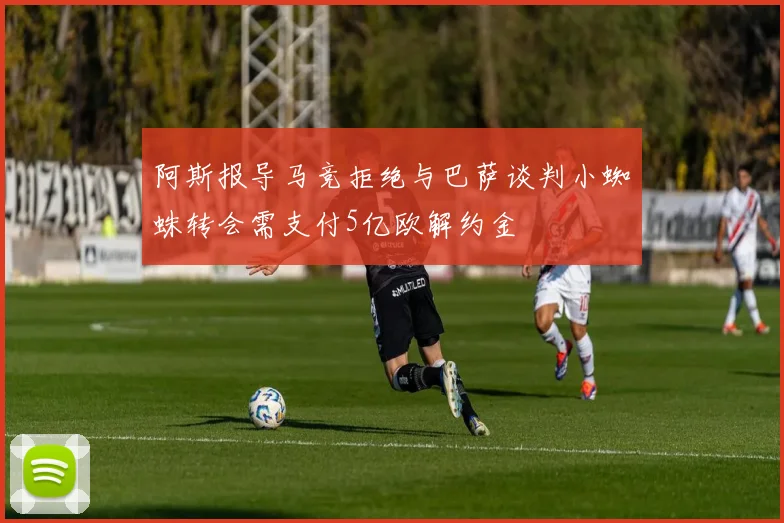阿斯报导马竞拒绝与巴萨谈判小蜘蛛转会需支付5亿欧解约金