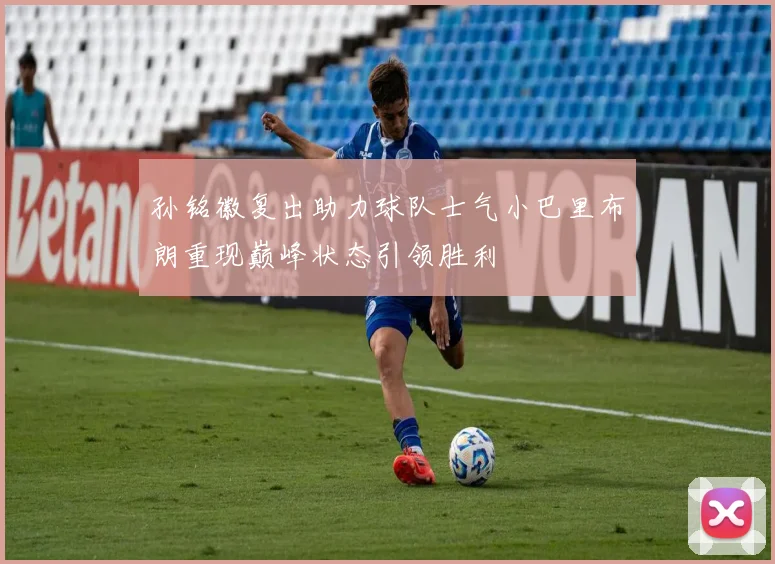 孙铭徽复出助力球队士气小巴里布朗重现巅峰状态引领胜利