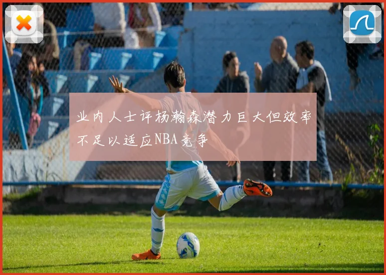 业内人士评杨瀚森潜力巨大但效率不足以适应NBA竞争