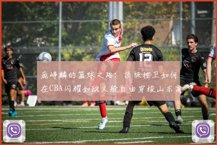 庞峥麟的篮球之路：顶级控卫如何在CBA闪耀如欧文般自由穿梭山东高速