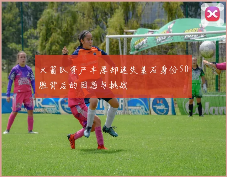 火箭队资产丰厚却迷失基石身份50胜背后的困惑与挑战