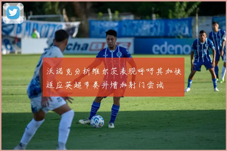 沃诺克分析维尔茨表现呼吁其加快适应英超节奏并增加射门尝试