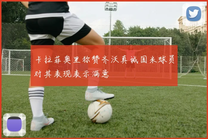 卡拉菲奥里称赞齐沃真诚国米球员对其表现表示满意