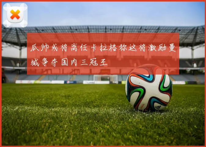 瓜帅或将离任卡拉格称这将激励曼城争夺国内三冠王