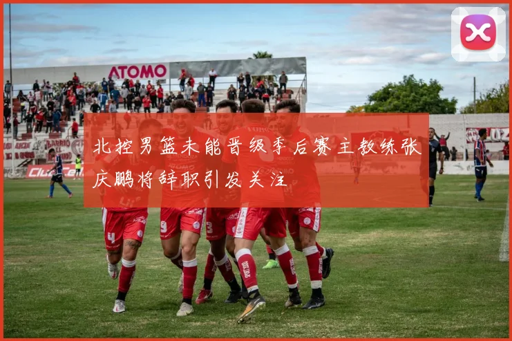 北控男篮未能晋级季后赛主教练张庆鹏将辞职引发关注