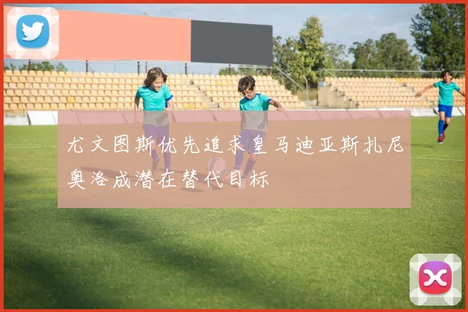 尤文图斯优先追求皇马迪亚斯扎尼奥洛成潜在替代目标
