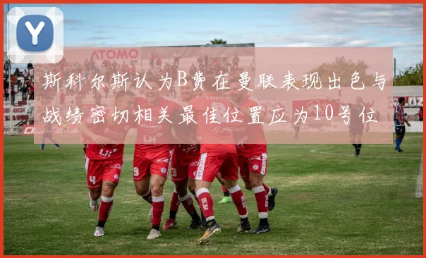 斯科尔斯认为B费在曼联表现出色与战绩密切相关最佳位置应为10号位