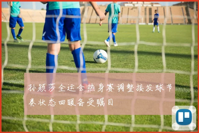 孙颖莎全运会热身赛调整接发球节奏状态回暖备受瞩目