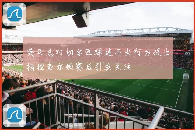 英足总对切尔西球迷不当行为提出指控查尔顿赛后引发关注