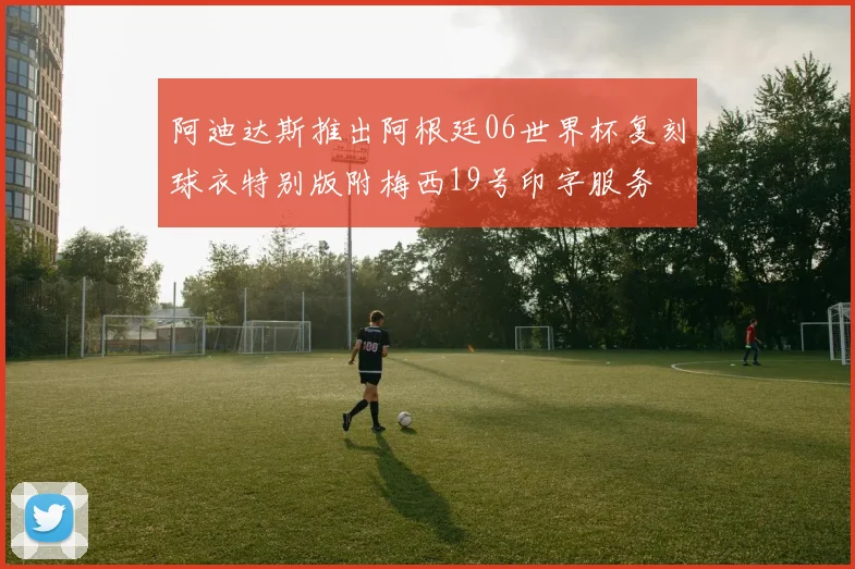 阿迪达斯推出阿根廷06世界杯复刻球衣特别版附梅西19号印字服务