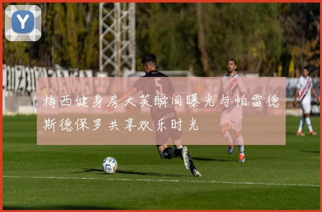 梅西健身房大笑瞬间曝光与帕雷德斯德保罗共享欢乐时光