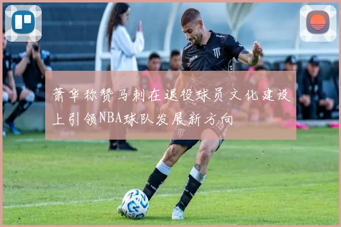 萧华称赞马刺在退役球员文化建设上引领NBA球队发展新方向