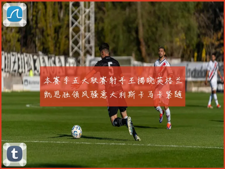 本赛季五大联赛射手王揭晓英格兰凯恩独领风骚意大利斯卡马卡紧随其后