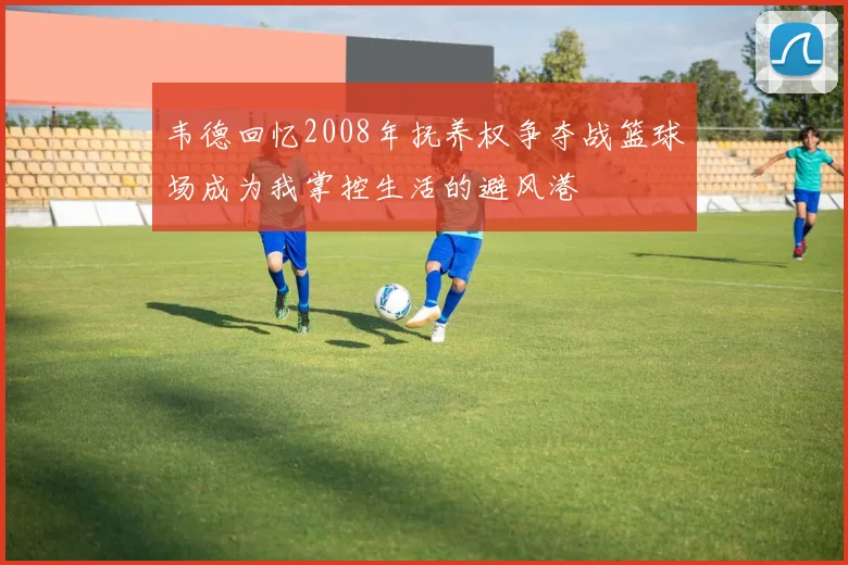 韦德回忆2008年抚养权争夺战篮球场成为我掌控生活的避风港