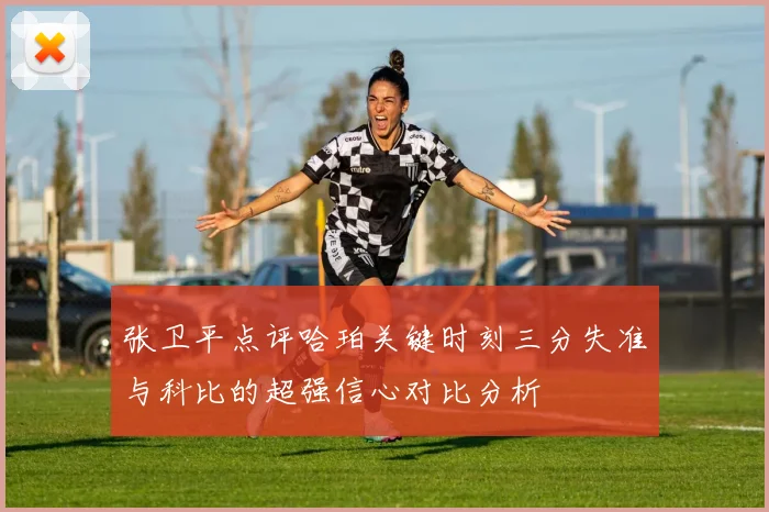 张卫平点评哈珀关键时刻三分失准与科比的超强信心对比分析